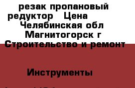 резак пропановый, редуктор › Цена ­ 1 000 - Челябинская обл., Магнитогорск г. Строительство и ремонт » Инструменты   